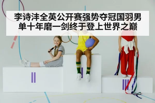 李诗沣全英公开赛强势夺冠国羽男单十年磨一剑终于登上世界之巅