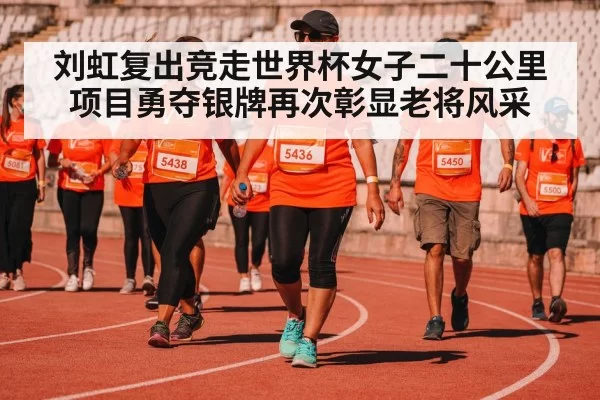 刘虹复出竞走世界杯女子二十公里项目勇夺银牌再次彰显老将风采